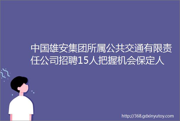 中国雄安集团所属公共交通有限责任公司招聘15人把握机会保定人才网128招聘信息汇总1